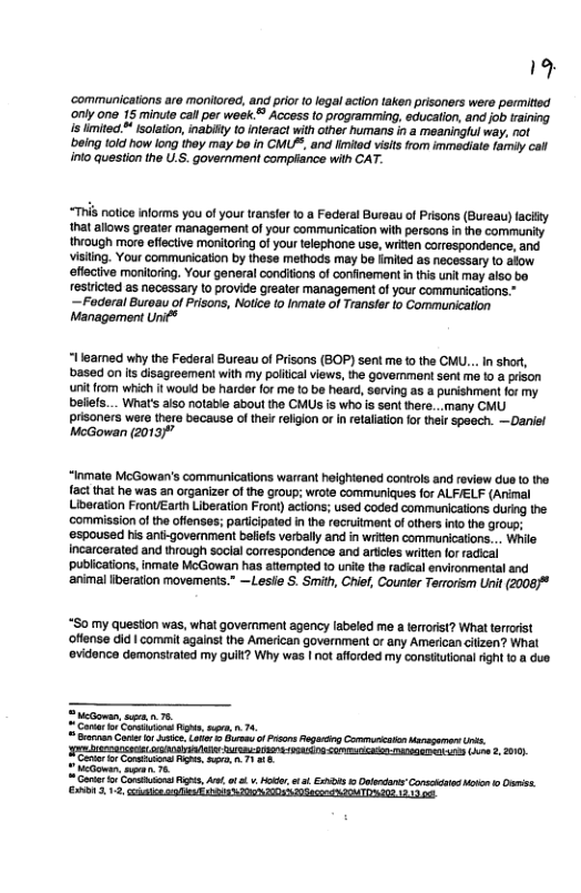 19 ‘communications are monitored, and prior 10 legal acton taken prisoners wers permitted ‘only one 15 minute cal per week.= Access (0 programrming, education, and job training s limitect* isolaton, inabiity to nteract with other humans in a meaningful way, not ‘being told how long they may be in CMU, and limiad visits from immediste farniy cal inlo question the U.S. government complance with CAT. T notice informs you of your transfer 1o a Federal Bureau of Prisons (Bureau) faciity that allows greater management of your commurication with persons i the community thvough more effective monitoring of your telephone use, wrkten correspondence, and. Visiting. Your communication by these methods may be fimited as necessary 10 aiow. effective monitoring. Your general conditons of confinement n this unit may also bo restricted s necessary to provide greater management of your communications.” —Foderal Buroau of Prisons, Notce [0 Inmate of Transfer lo Communication Management Unif® “llearned why the Federal Bureau of Prisons (BOP) sent me 1 the CMU... In shor, ‘based on is disagreement with my poliical views, the governmen sent e 1o a prison unit from which it wou be harder for me to be heard, serving as a punishment for my beliefs... What’s aiso notable about the CMUS is who is sent there... many CMU prisoners were there because o thei relgion or in retalationfor their spasch. —Daniel McGowan (2013/" “Inmate McGowan’s communications warrant helghtaned contols and review dus (0 the fact that he was an organizer of the group; wrote communiques for ALFIELF (Arimal beration FronUEarth Liberation Front) actons; used coded communicalions during the ‘commission of the offenses; pariicipated i the recruitment ofothers ino the group; ‘sspoused his anii-government befiefs verbally and in writen communications... While Incarcerated and through social correspondence and aricles witen forracical publications, inmate McGowan has attempted 1o unite the radical environmental and ‘animal iberation movements.” —Leslie S. Smith, Chief, Counter Terrorism Unit (2008/ “S0 my queston was, what government agency labeled me a ferrris? What terrorist offense did | commit against the Amercan government or any American cizen? What evidence demonstrated my guitt? Why was | not afforded my consttutional ight o @ due. 2 Meowan, s n 78 Corar o Caetvions g, s, .74, = cerran G o i Lot Burmeu o s RagaingCormuricaton Moagamers ks AT A st oA SO SR OB s (e 2. 2010, Mo, s 2o e e T —. A1 3,12 e e RO R o TN 12 3.
